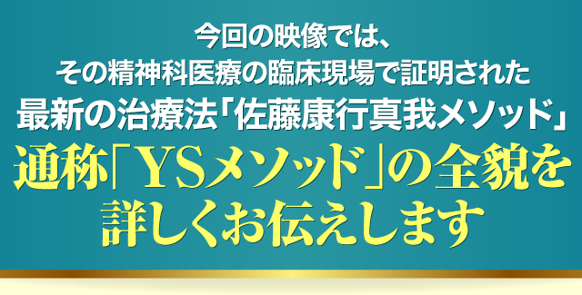 今回の映像では、その精神科医療の臨床現場で証明された最新の治療法「佐藤康行真我メソッド」通称「YSメソッド」の全貌を詳しくお伝えします